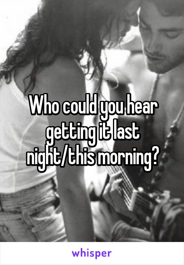 Who could you hear getting it last night/this morning?