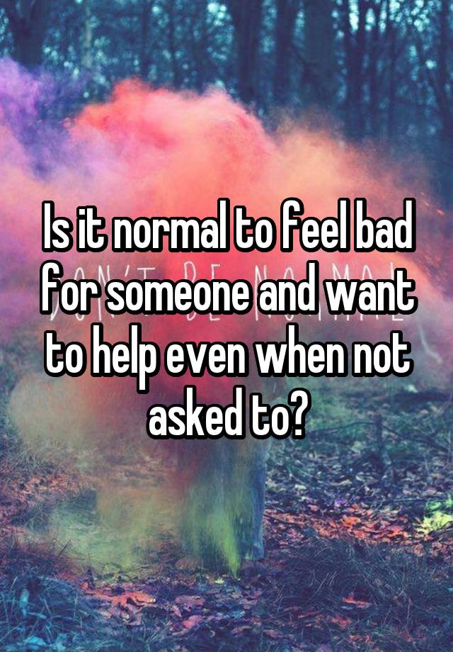 Is it normal to feel bad for someone and want to help even when not asked to?