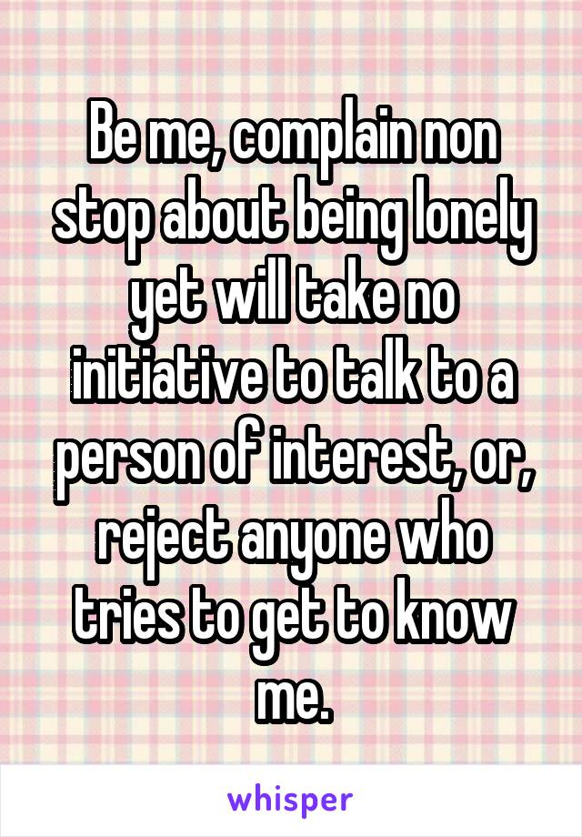 Be me, complain non stop about being lonely yet will take no initiative to talk to a person of interest, or, reject anyone who tries to get to know me.