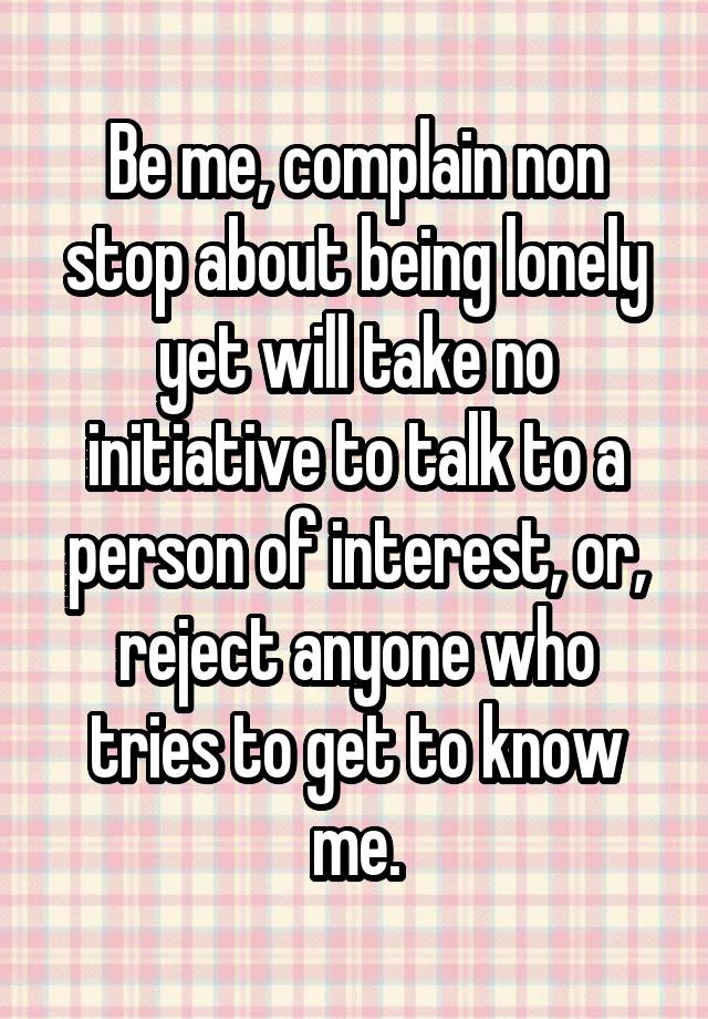 Be me, complain non stop about being lonely yet will take no initiative to talk to a person of interest, or, reject anyone who tries to get to know me.