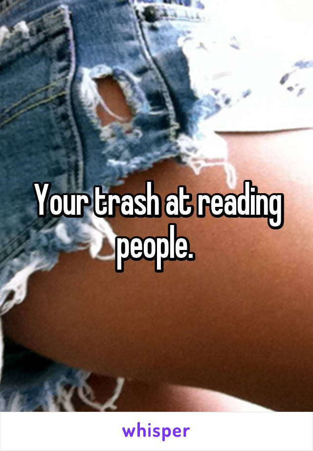 Your trash at reading people. 