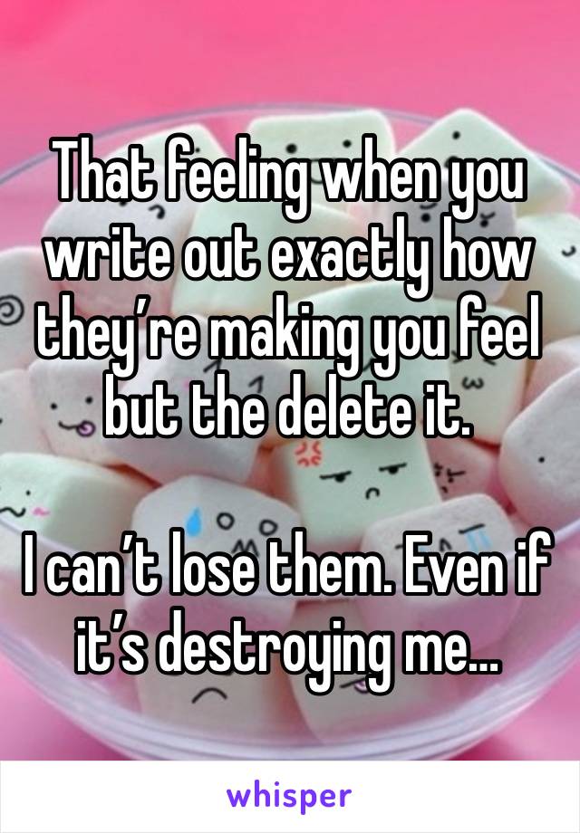 That feeling when you write out exactly how they’re making you feel but the delete it. 

I can’t lose them. Even if it’s destroying me…