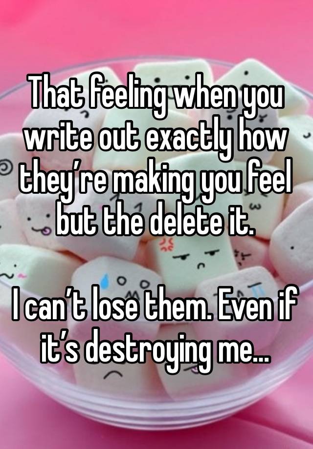 That feeling when you write out exactly how they’re making you feel but the delete it. 

I can’t lose them. Even if it’s destroying me…