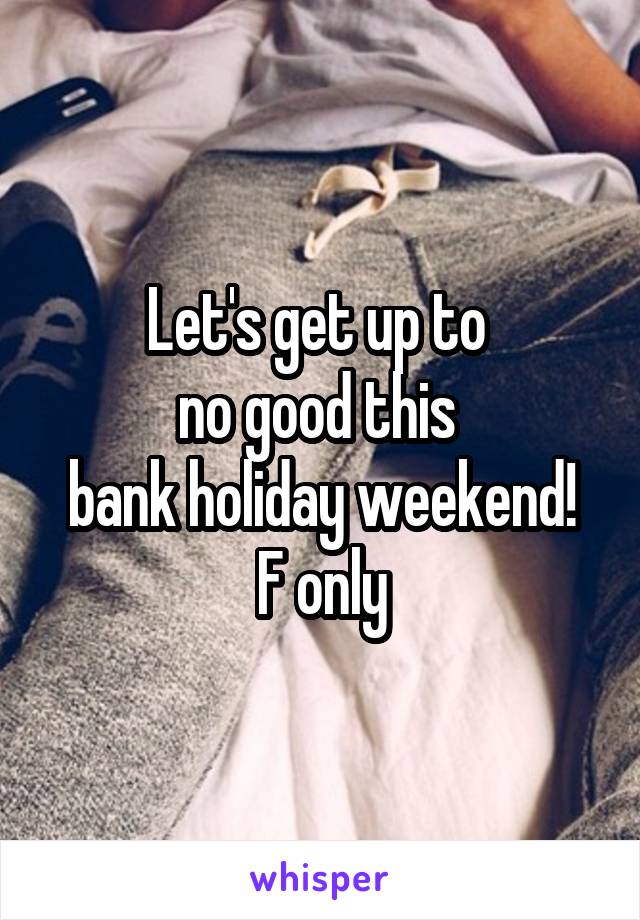 Let's get up to 
no good this 
bank holiday weekend!
F only