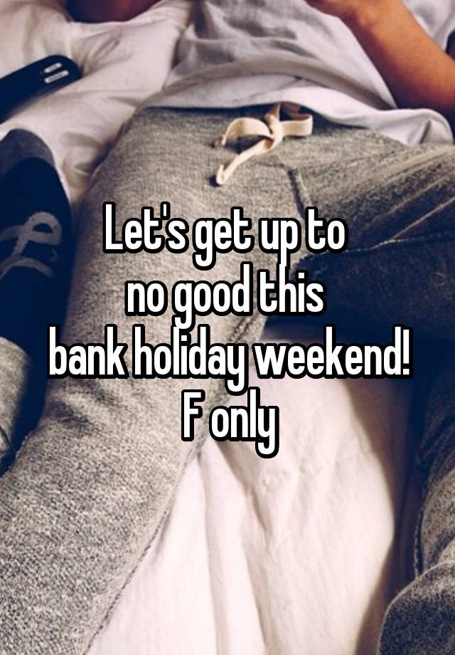 Let's get up to 
no good this 
bank holiday weekend!
F only