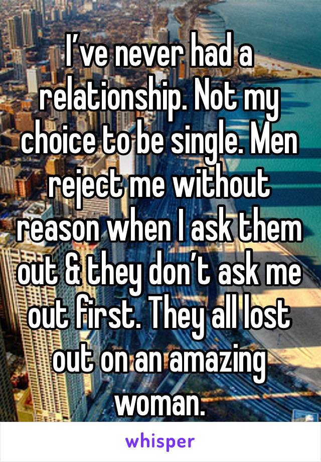 I’ve never had a relationship. Not my choice to be single. Men reject me without reason when I ask them out & they don’t ask me out first. They all lost out on an amazing woman. 