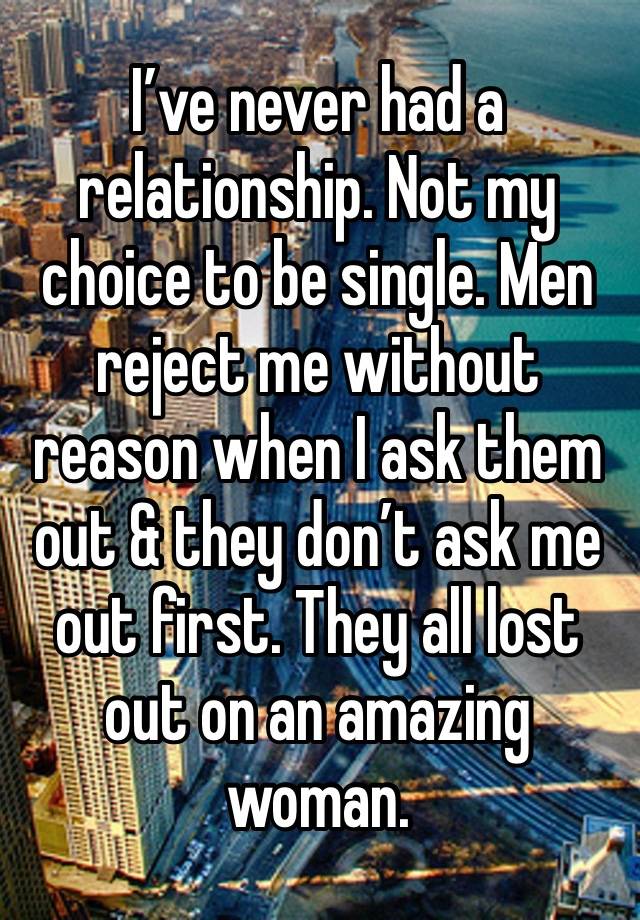 I’ve never had a relationship. Not my choice to be single. Men reject me without reason when I ask them out & they don’t ask me out first. They all lost out on an amazing woman. 