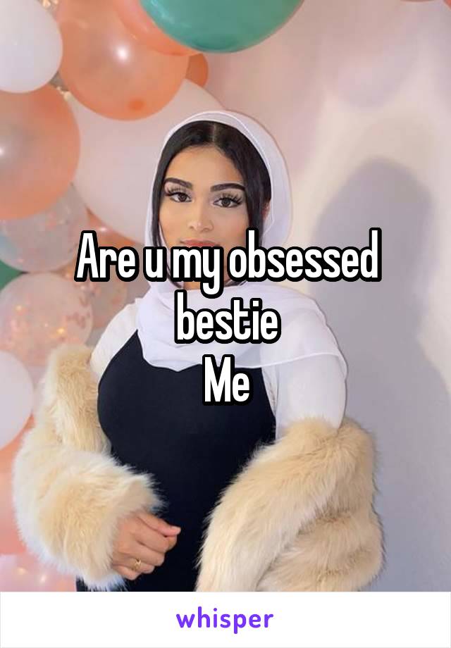 Are u my obsessed bestie
Me