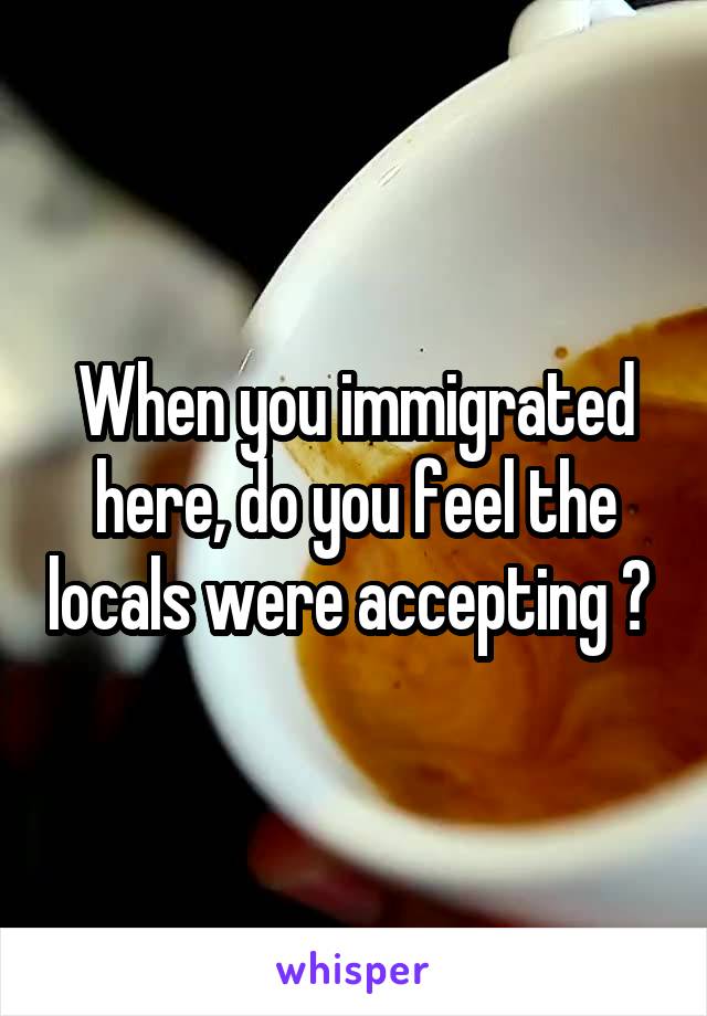 When you immigrated here, do you feel the locals were accepting ? 