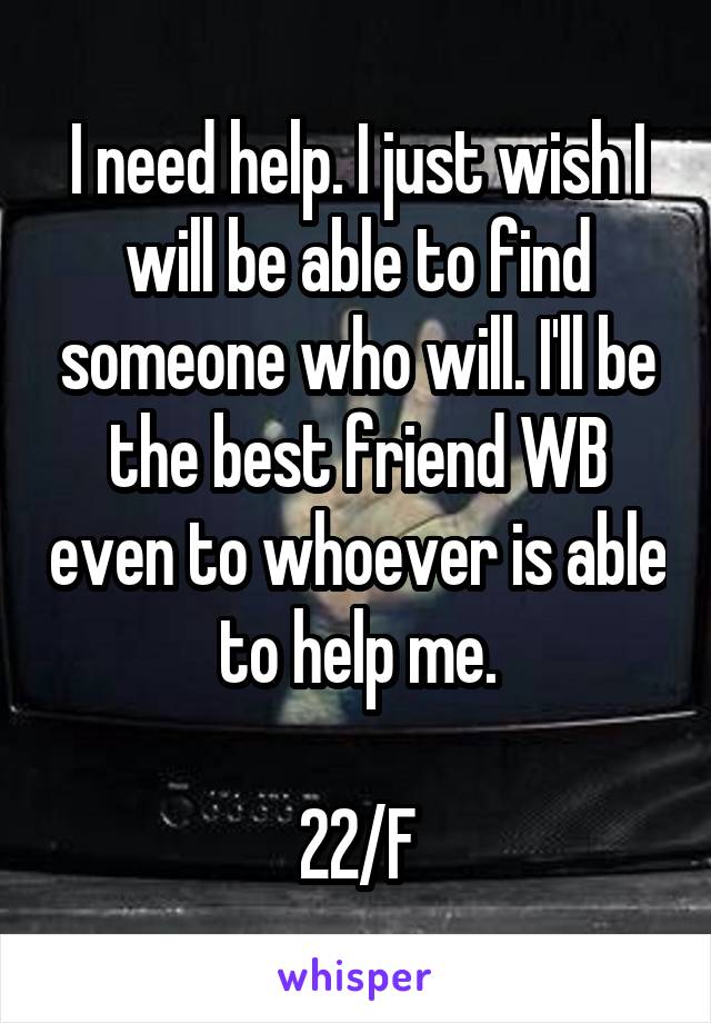 I need help. I just wish I will be able to find someone who will. I'll be the best friend WB even to whoever is able to help me.

22/F