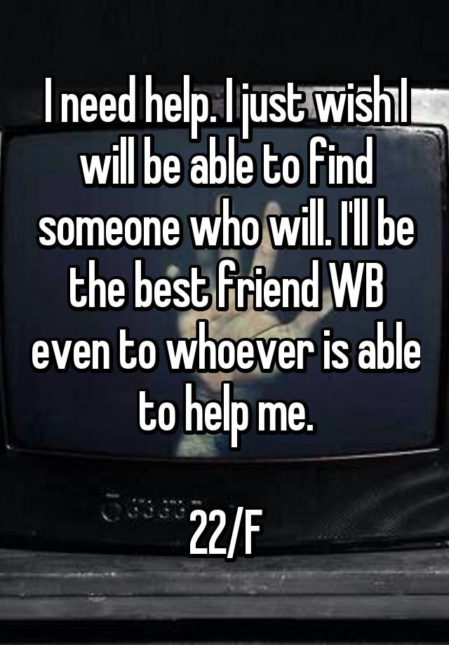 I need help. I just wish I will be able to find someone who will. I'll be the best friend WB even to whoever is able to help me.

22/F