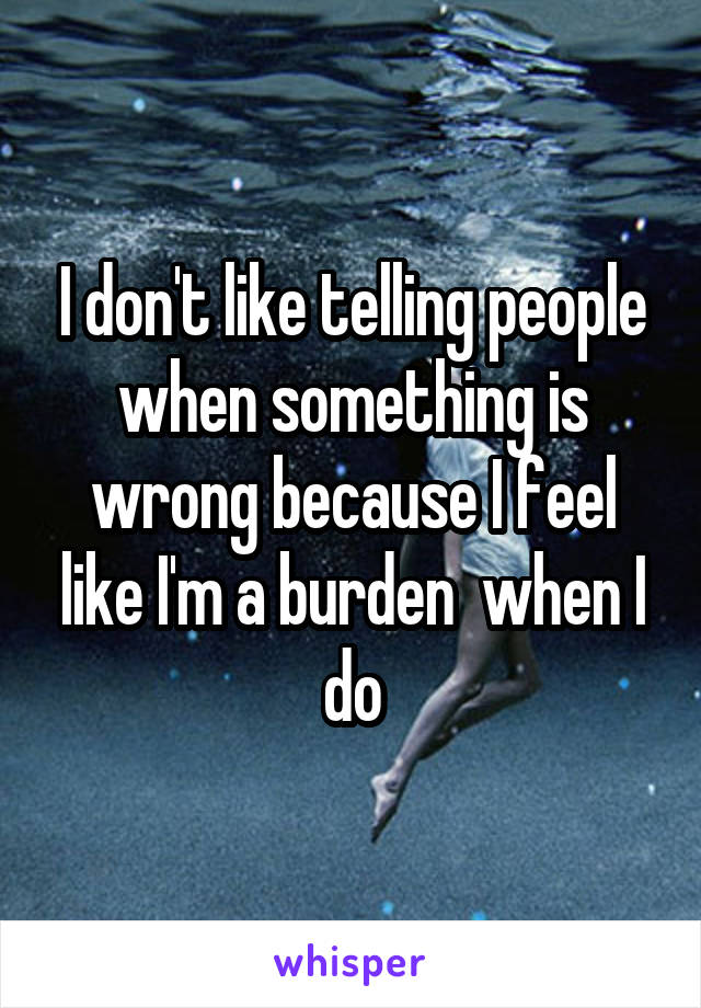 I don't like telling people when something is wrong because I feel like I'm a burden  when I do