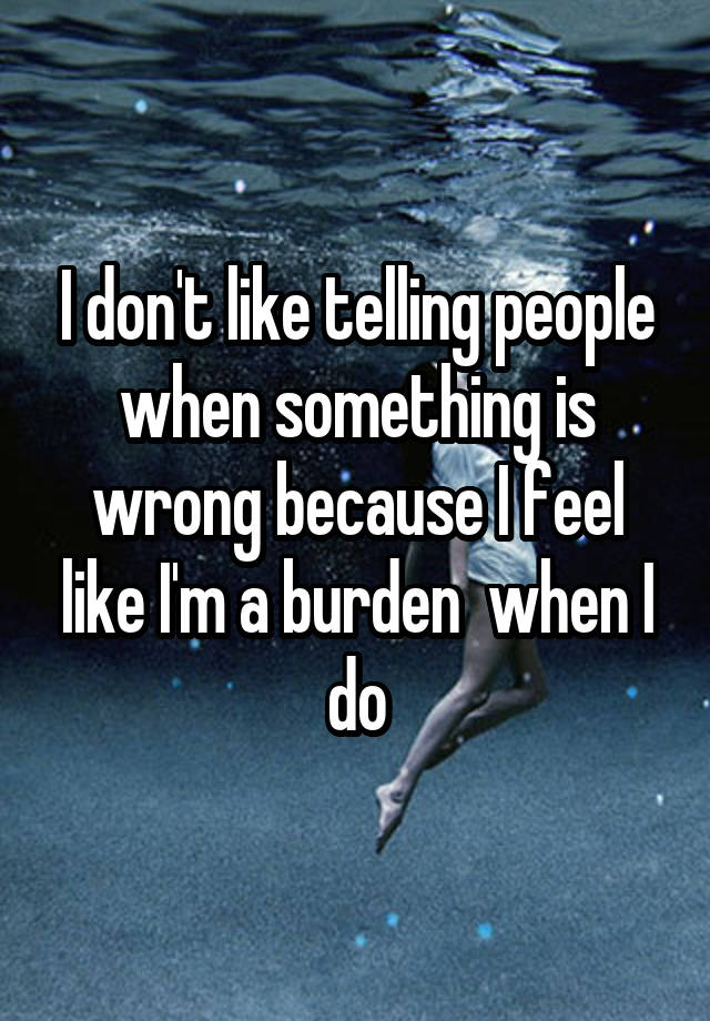 I don't like telling people when something is wrong because I feel like I'm a burden  when I do