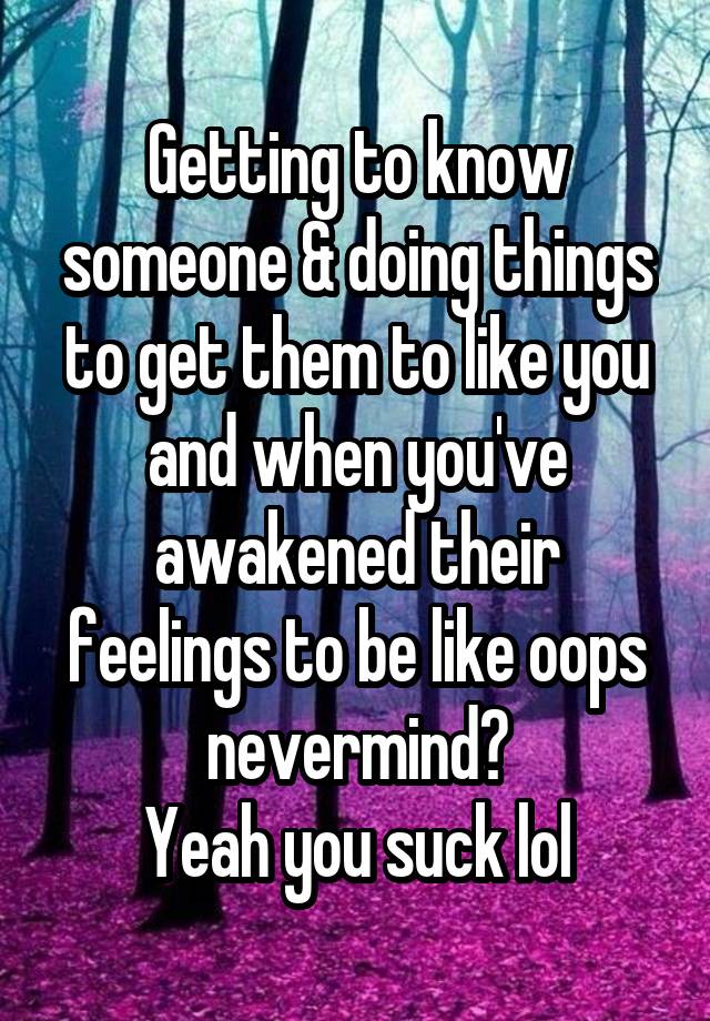 Getting to know someone & doing things to get them to like you and when you've awakened their feelings to be like oops nevermind?
Yeah you suck lol