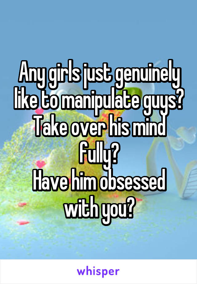 Any girls just genuinely like to manipulate guys?
Take over his mind fully?
Have him obsessed with you?