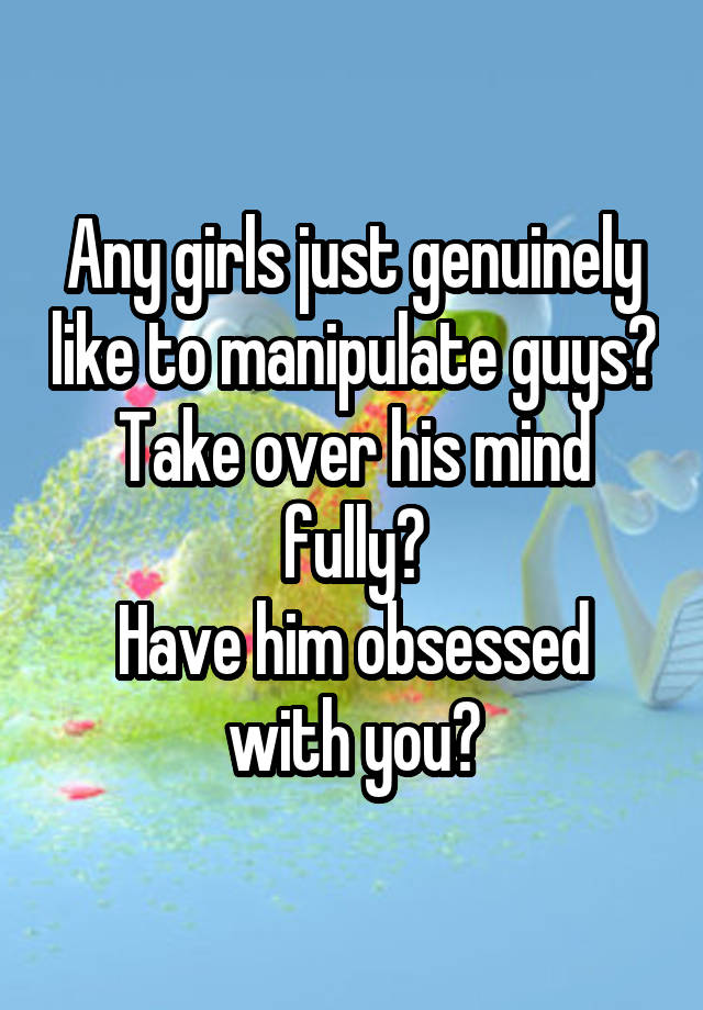 Any girls just genuinely like to manipulate guys?
Take over his mind fully?
Have him obsessed with you?