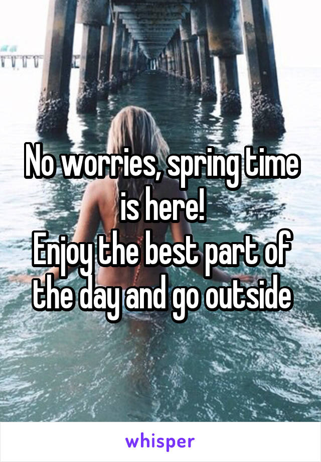 No worries, spring time is here!
Enjoy the best part of the day and go outside