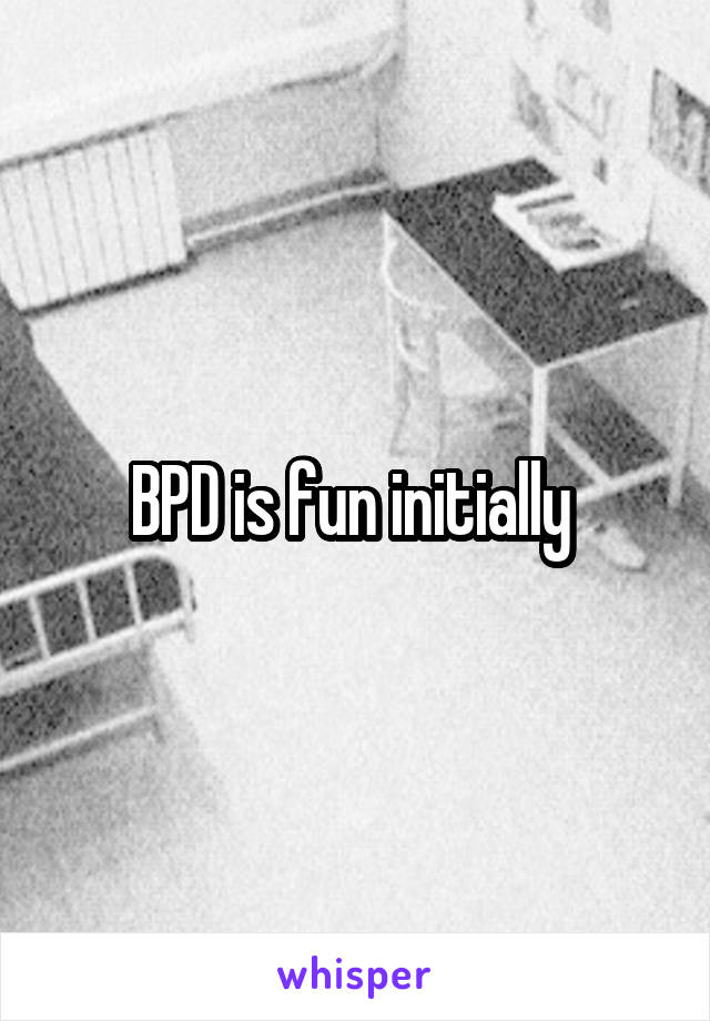 BPD is fun initially 