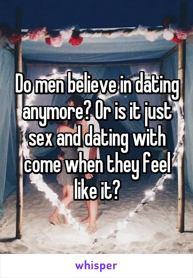 Do men believe in dating anymore? Or is it just sex and dating with come when they feel like it?