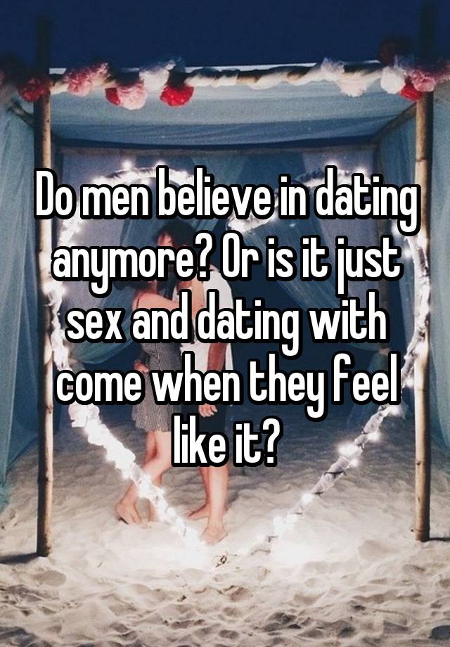 Do men believe in dating anymore? Or is it just sex and dating with come when they feel like it?