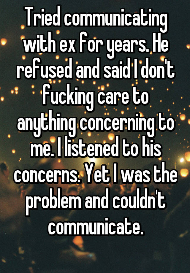 Tried communicating with ex for years. He refused and said I don't fucking care to anything concerning to me. I listened to his concerns. Yet I was the problem and couldn't communicate.

