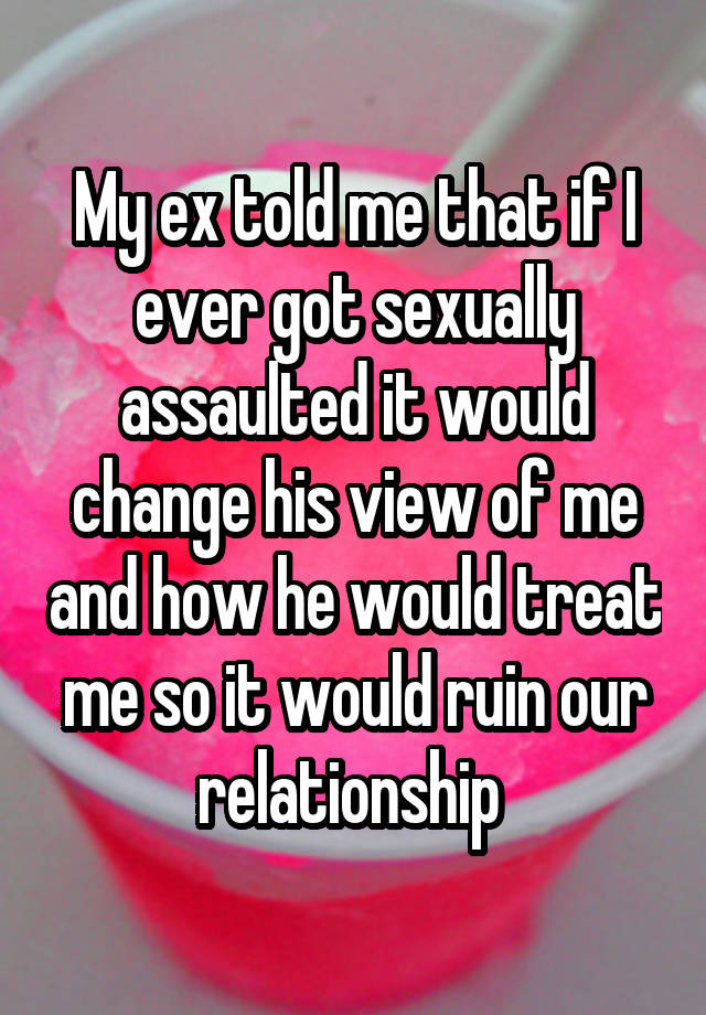 My ex told me that if I ever got sexually assaulted it would change his view of me and how he would treat me so it would ruin our relationship 