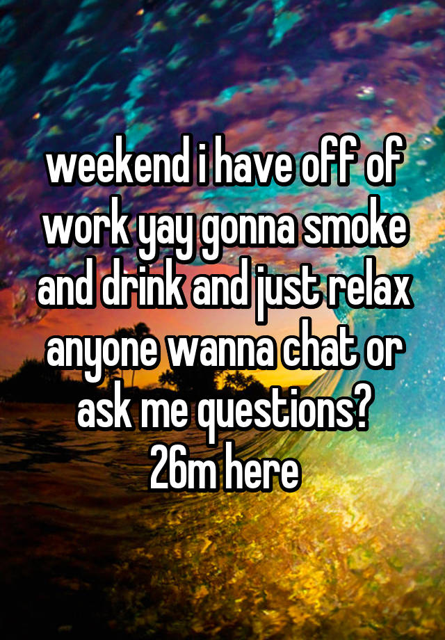 weekend i have off of work yay gonna smoke and drink and just relax anyone wanna chat or ask me questions?
26m here