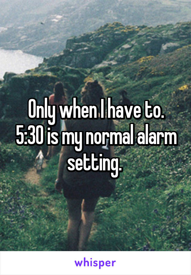 Only when I have to. 5:30 is my normal alarm setting. 