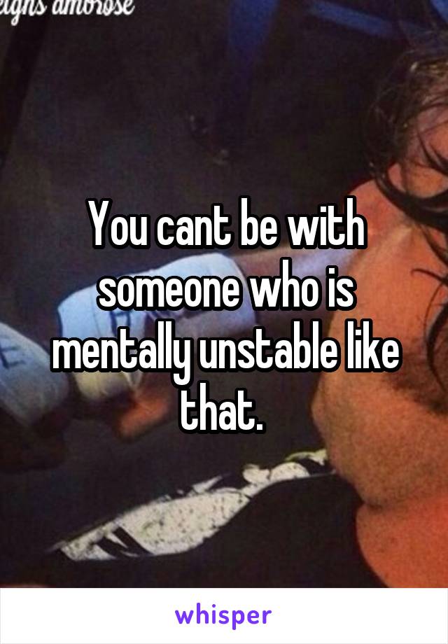 You cant be with someone who is mentally unstable like that. 