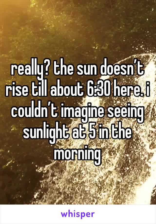 really? the sun doesn’t rise till about 6:30 here. i couldn’t imagine seeing sunlight at 5 in the morning