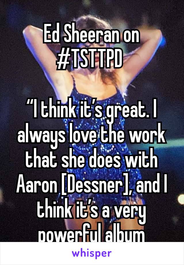 Ed Sheeran on #TSTTPD 

“I think it’s great. I always love the work that she does with Aaron [Dessner], and I think it’s a very powerful album