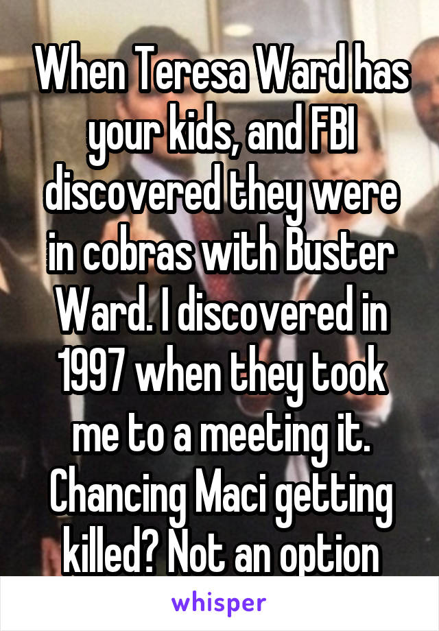 When Teresa Ward has your kids, and FBI discovered they were in cobras with Buster Ward. I discovered in 1997 when they took me to a meeting it. Chancing Maci getting killed? Not an option