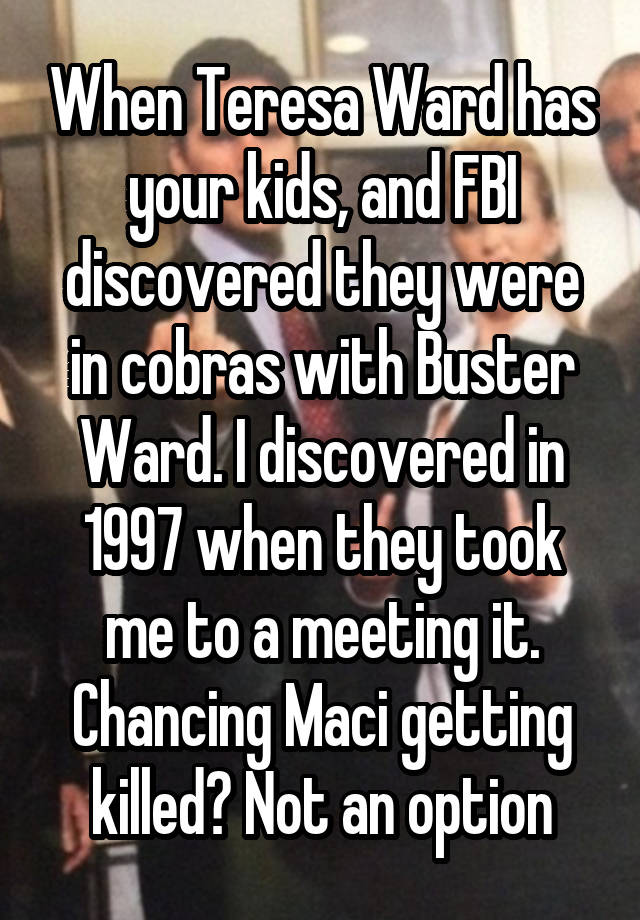 When Teresa Ward has your kids, and FBI discovered they were in cobras with Buster Ward. I discovered in 1997 when they took me to a meeting it. Chancing Maci getting killed? Not an option