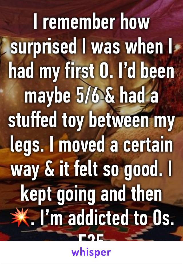 I remember how surprised I was when I had my first O. I’d been maybe 5/6 & had a stuffed toy between my legs. I moved a certain way & it felt so good. I kept going and then 💥. I’m addicted to Os. F25