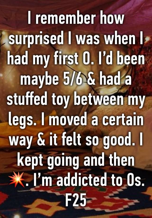 I remember how surprised I was when I had my first O. I’d been maybe 5/6 & had a stuffed toy between my legs. I moved a certain way & it felt so good. I kept going and then 💥. I’m addicted to Os. F25