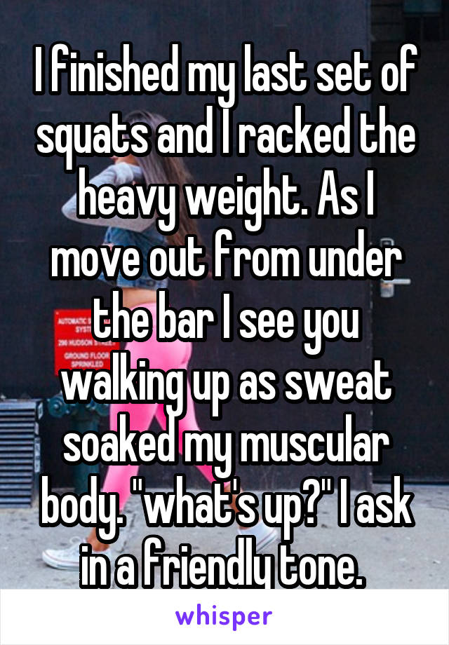 I finished my last set of squats and I racked the heavy weight. As I move out from under the bar I see you walking up as sweat soaked my muscular body. "what's up?" I ask in a friendly tone. 