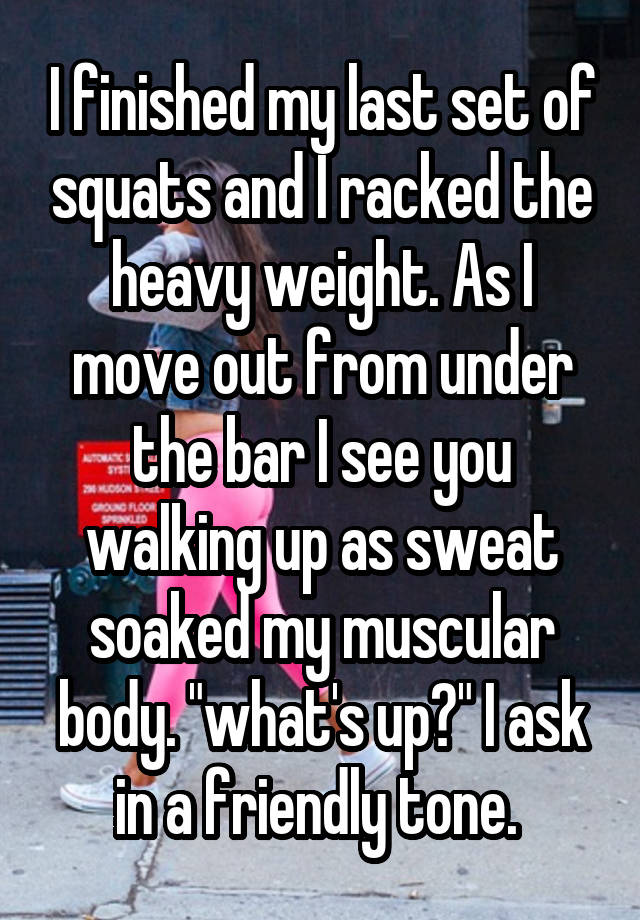 I finished my last set of squats and I racked the heavy weight. As I move out from under the bar I see you walking up as sweat soaked my muscular body. "what's up?" I ask in a friendly tone. 