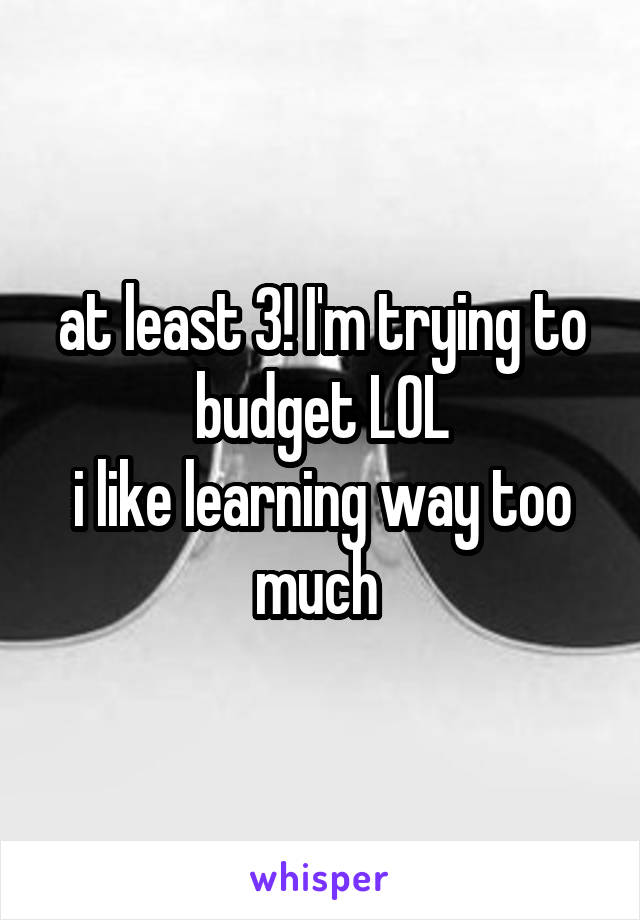 at least 3! I'm trying to budget LOL
i like learning way too much 