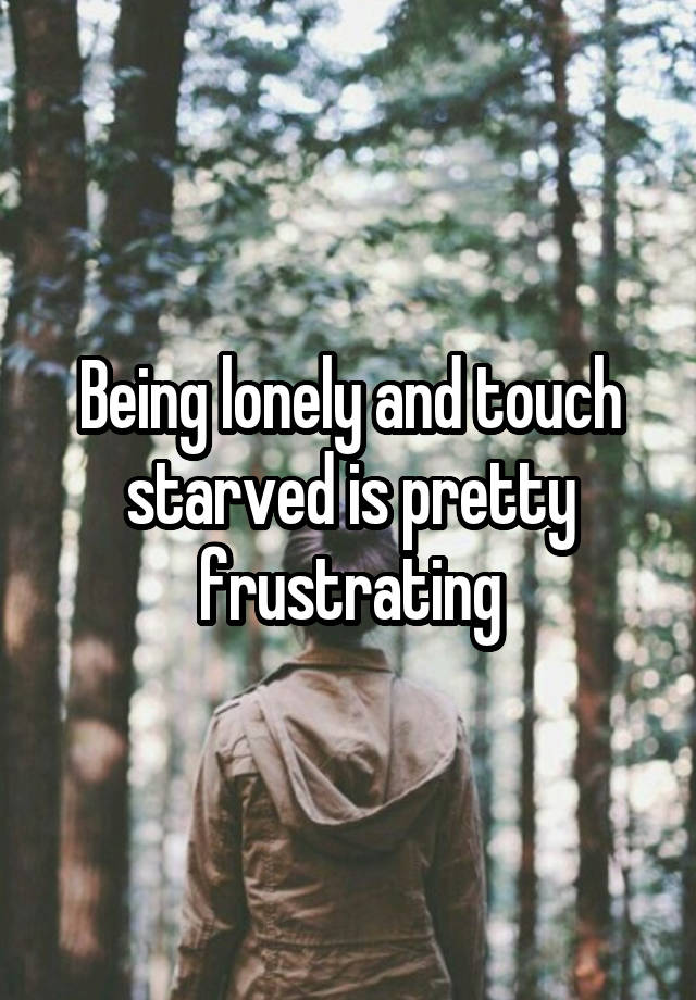 Being lonely and touch starved is pretty frustrating