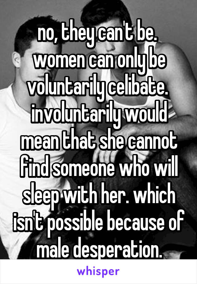 no, they can't be.  women can only be voluntarily celibate.  involuntarily would mean that she cannot find someone who will sleep with her. which isn't possible because of male desperation.