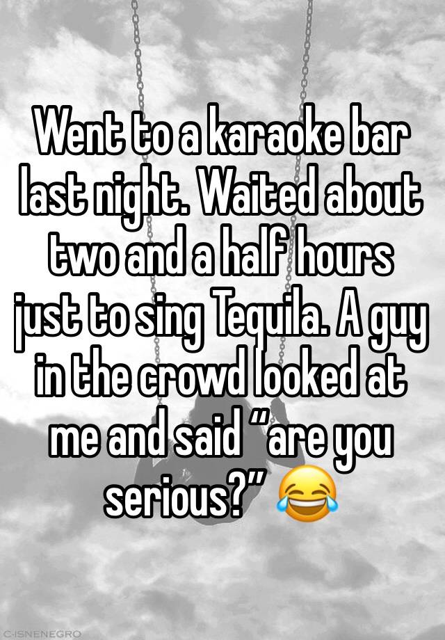 Went to a karaoke bar last night. Waited about two and a half hours just to sing Tequila. A guy in the crowd looked at me and said “are you serious?” 😂