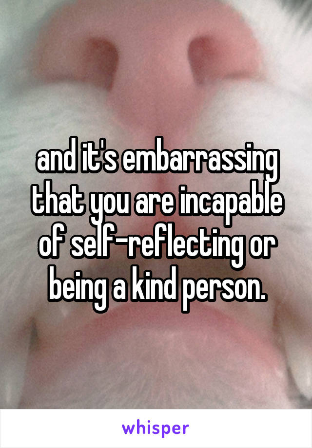 and it's embarrassing that you are incapable of self-reflecting or being a kind person.