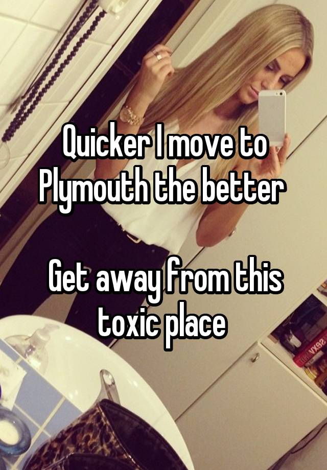 Quicker I move to Plymouth the better 

Get away from this toxic place 