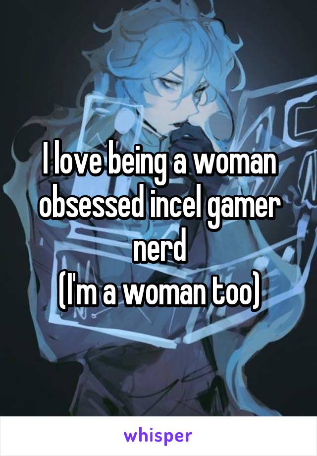 I love being a woman obsessed incel gamer nerd
(I'm a woman too)