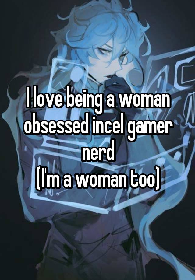 I love being a woman obsessed incel gamer nerd
(I'm a woman too)