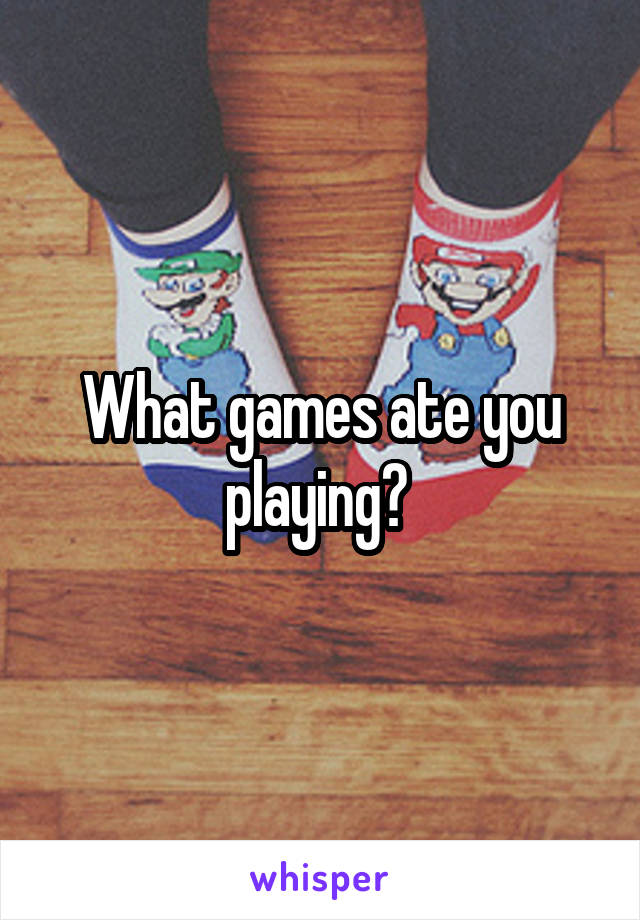 What games ate you playing? 