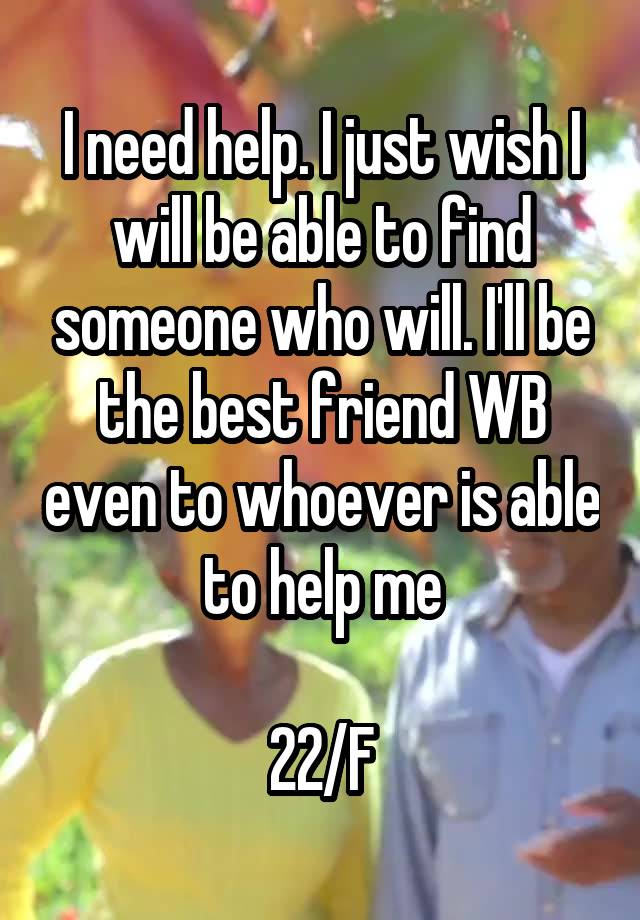 I need help. I just wish I will be able to find someone who will. I'll be the best friend WB even to whoever is able to help me

22/F