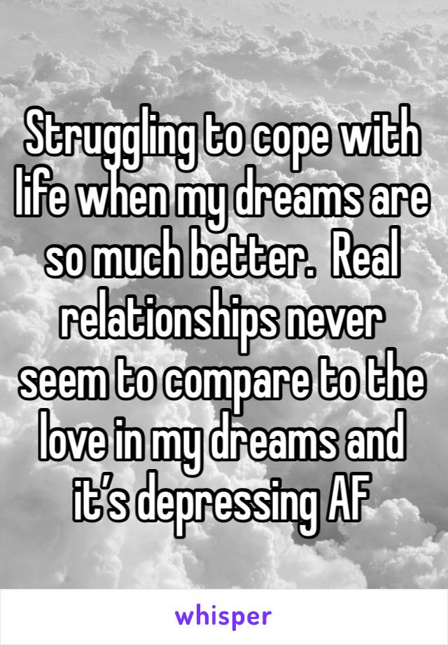 Struggling to cope with life when my dreams are so much better.  Real relationships never seem to compare to the love in my dreams and it’s depressing AF