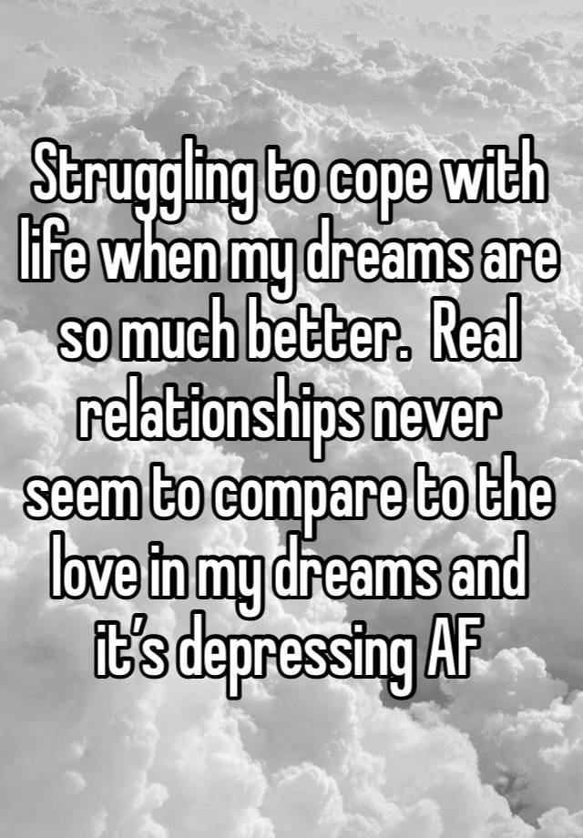 Struggling to cope with life when my dreams are so much better.  Real relationships never seem to compare to the love in my dreams and it’s depressing AF