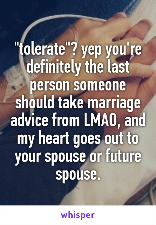 "tolerate"? yep you're definitely the last person someone should take marriage advice from LMAO, and my heart goes out to your spouse or future spouse.